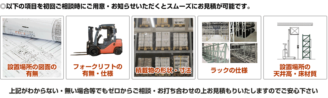 設置場所図面の有無、フォークリフトの有無・仕様、積載物の形状・寸法、ラックの仕様・設置場所の天井高・床材質がおわかりですとスムーズにお見積もりが可能です。